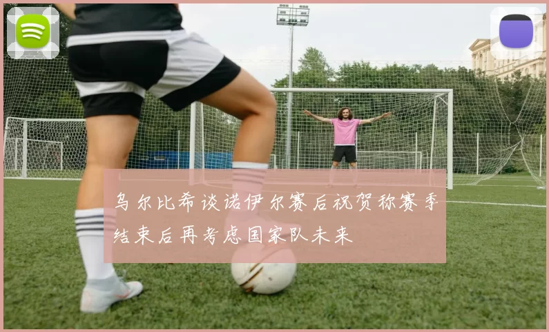 乌尔比希谈诺伊尔赛后祝贺称赛季结束后再考虑国家队未来