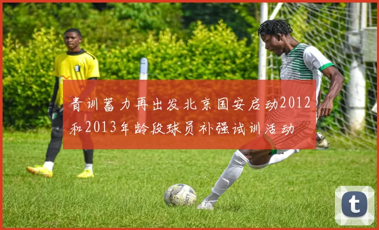 青训蓄力再出发北京国安启动2012和2013年龄段球员补强试训活动