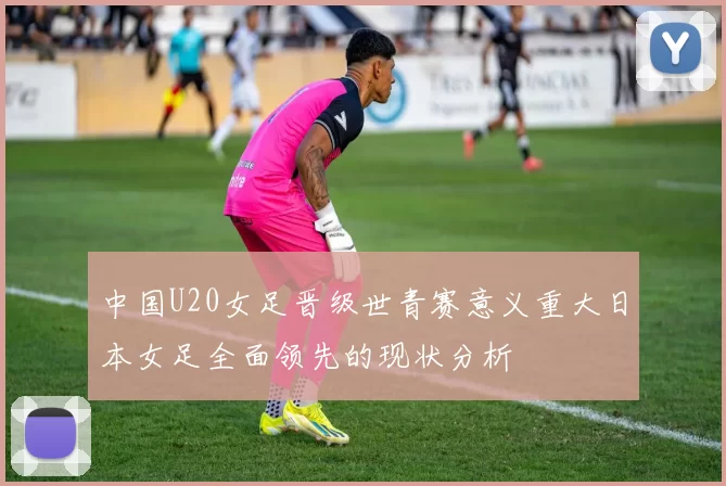 中国U20女足晋级世青赛意义重大日本女足全面领先的现状分析