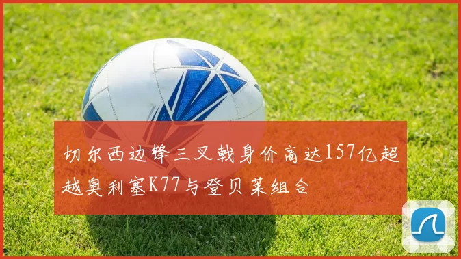 切尔西边锋三叉戟身价高达157亿超越奥利塞K77与登贝莱组合