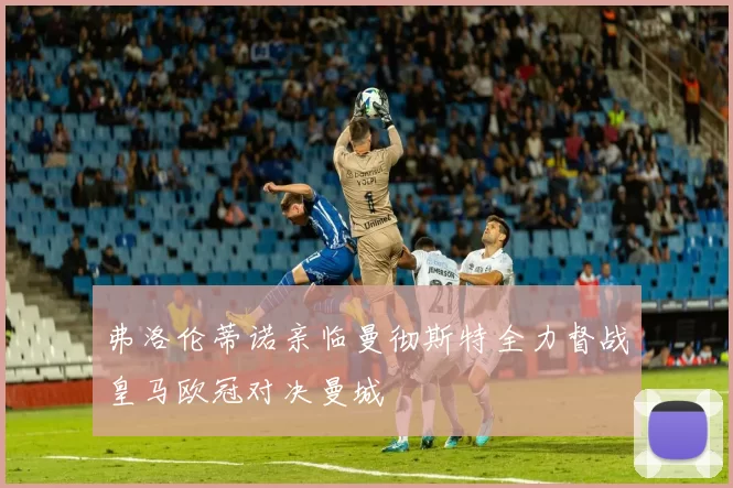弗洛伦蒂诺亲临曼彻斯特全力督战皇马欧冠对决曼城