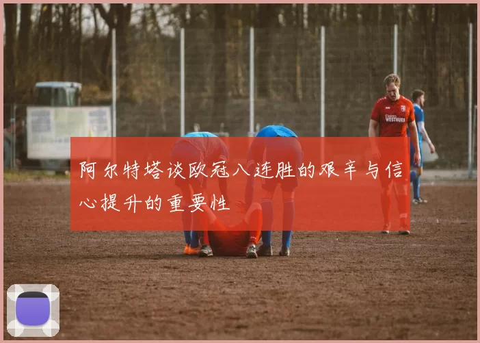 阿尔特塔谈欧冠八连胜的艰辛与信心提升的重要性