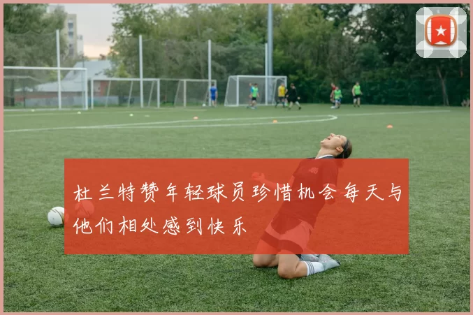 杜兰特赞年轻球员珍惜机会每天与他们相处感到快乐