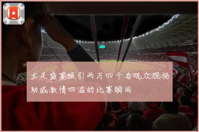 女足盛宴吸引两万四千名观众现场助威激情四溢的比赛瞬间
