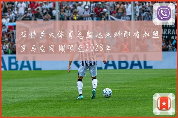 亚特兰大体育总监达米科即将加盟罗马合同期限至2028年