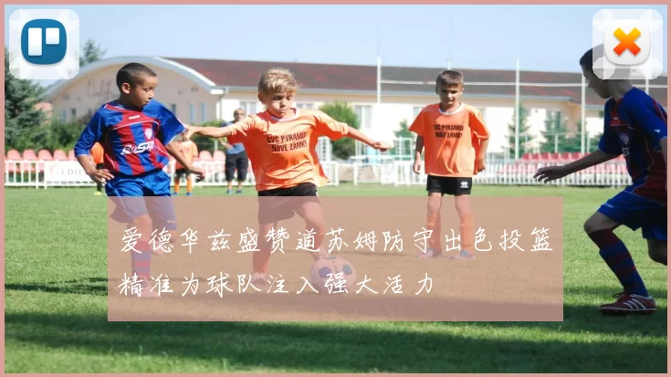 爱德华兹盛赞道苏姆防守出色投篮精准为球队注入强大活力