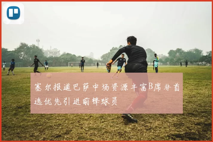 塞尔报道巴萨中场资源丰富B席非首选优先引进前锋球员