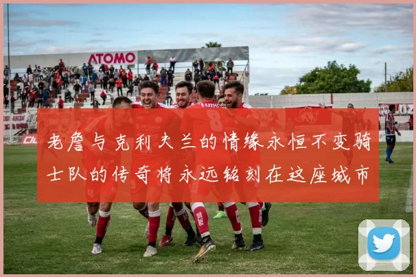 老詹与克利夫兰的情缘永恒不变骑士队的传奇将永远铭刻在这座城市