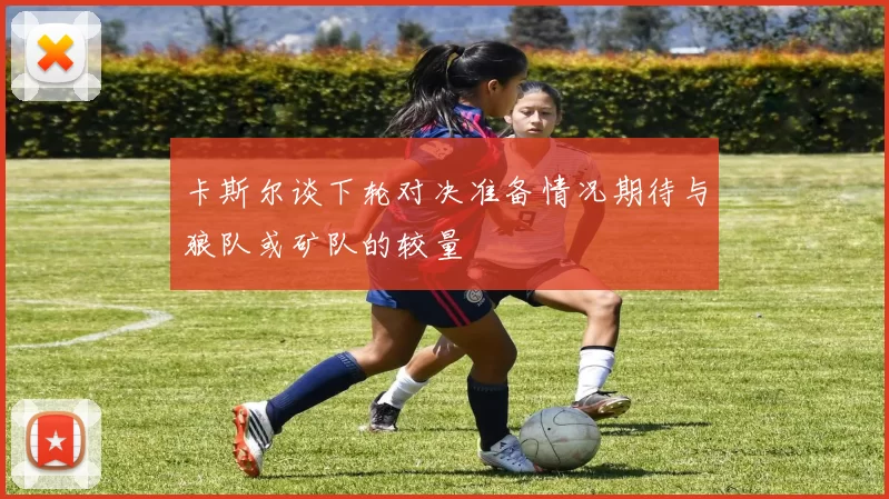 卡斯尔谈下轮对决准备情况期待与狼队或矿队的较量