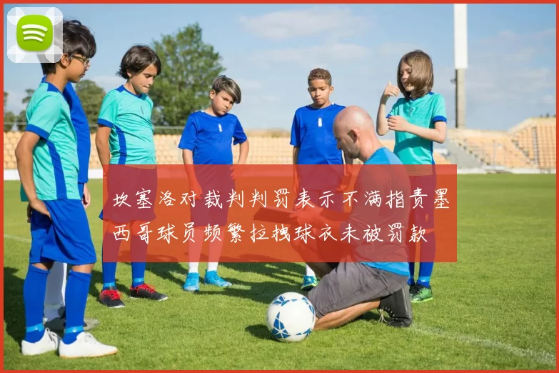 坎塞洛对裁判判罚表示不满指责墨西哥球员频繁拉拽球衣未被罚款