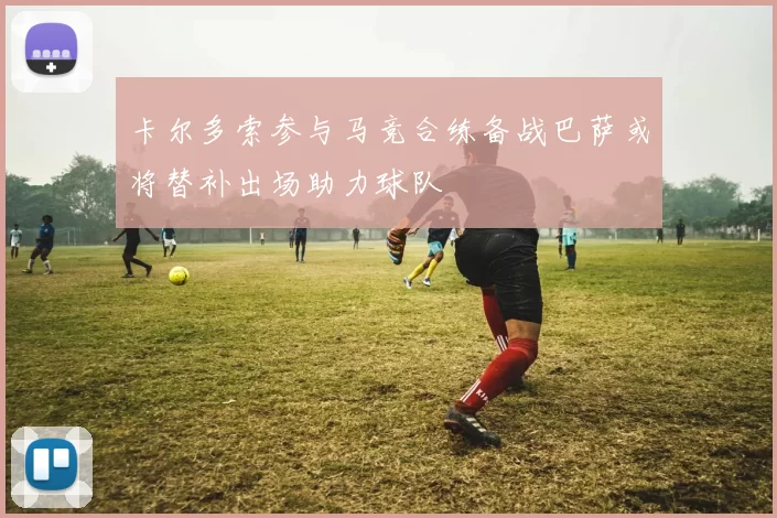 卡尔多索参与马竞合练备战巴萨或将替补出场助力球队