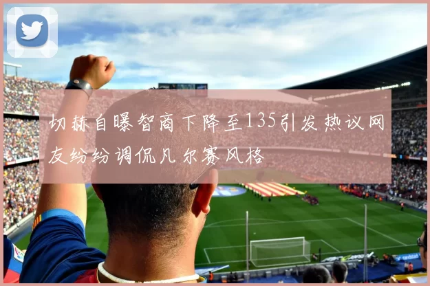 切赫自曝智商下降至135引发热议网友纷纷调侃凡尔赛风格