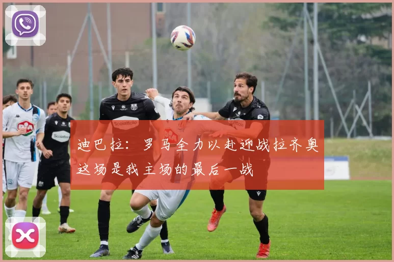 迪巴拉：罗马全力以赴迎战拉齐奥这场是我主场的最后一战